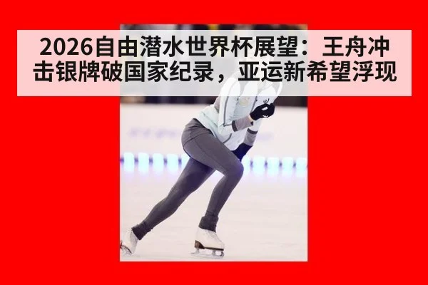 2026自由潜水世界杯展望:王舟冲击银牌破国家纪录,亚运新希望浮现
